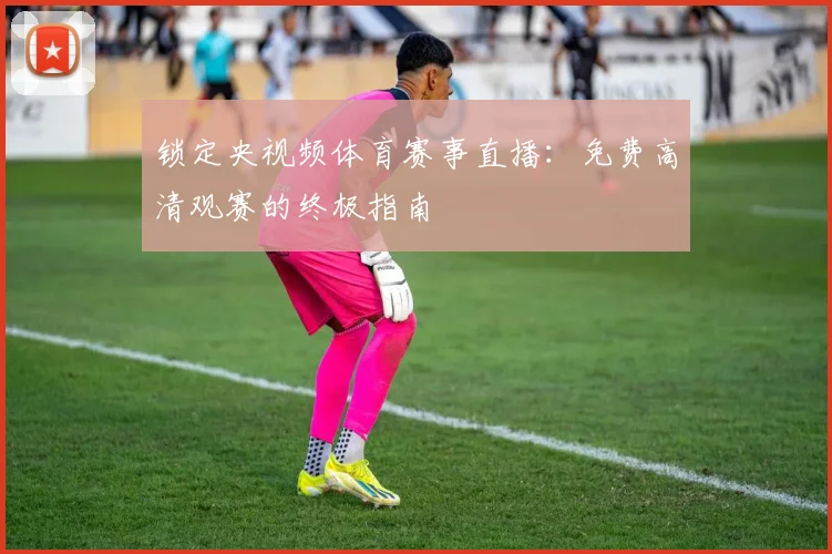锁定央视频体育赛事直播：免费高清观赛的终极指南