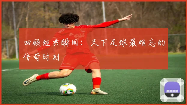 回顾经典瞬间：天下足球最难忘的传奇时刻