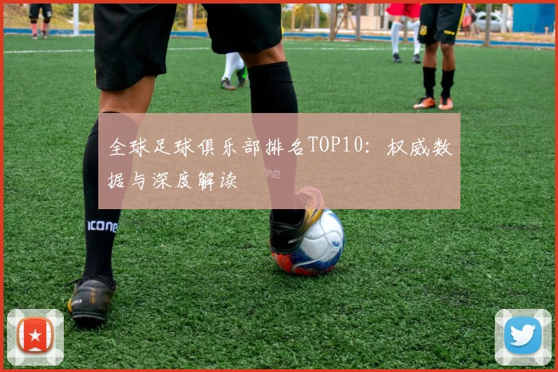 全球足球俱乐部排名TOP10：权威数据与深度解读