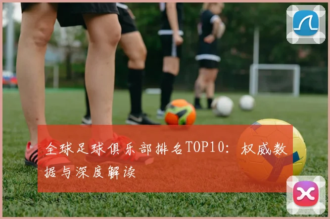 全球足球俱乐部排名TOP10:权威数据与深度解读