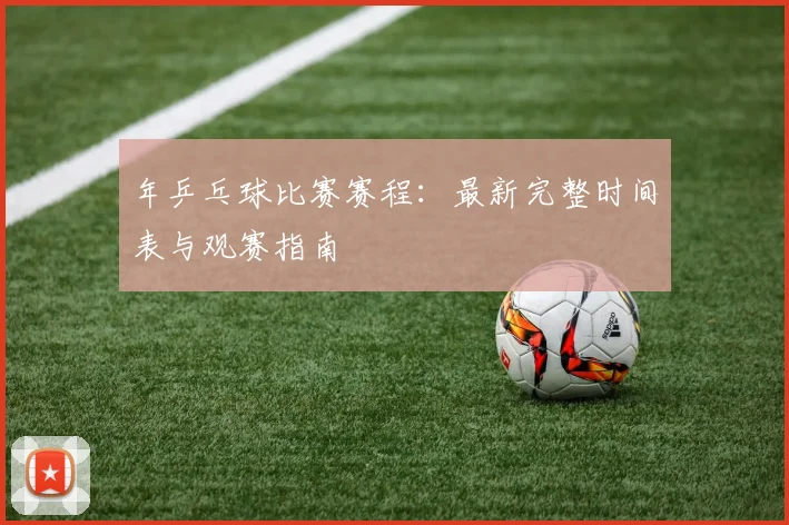 年乒乓球比赛赛程：最新完整时间表与观赛指南